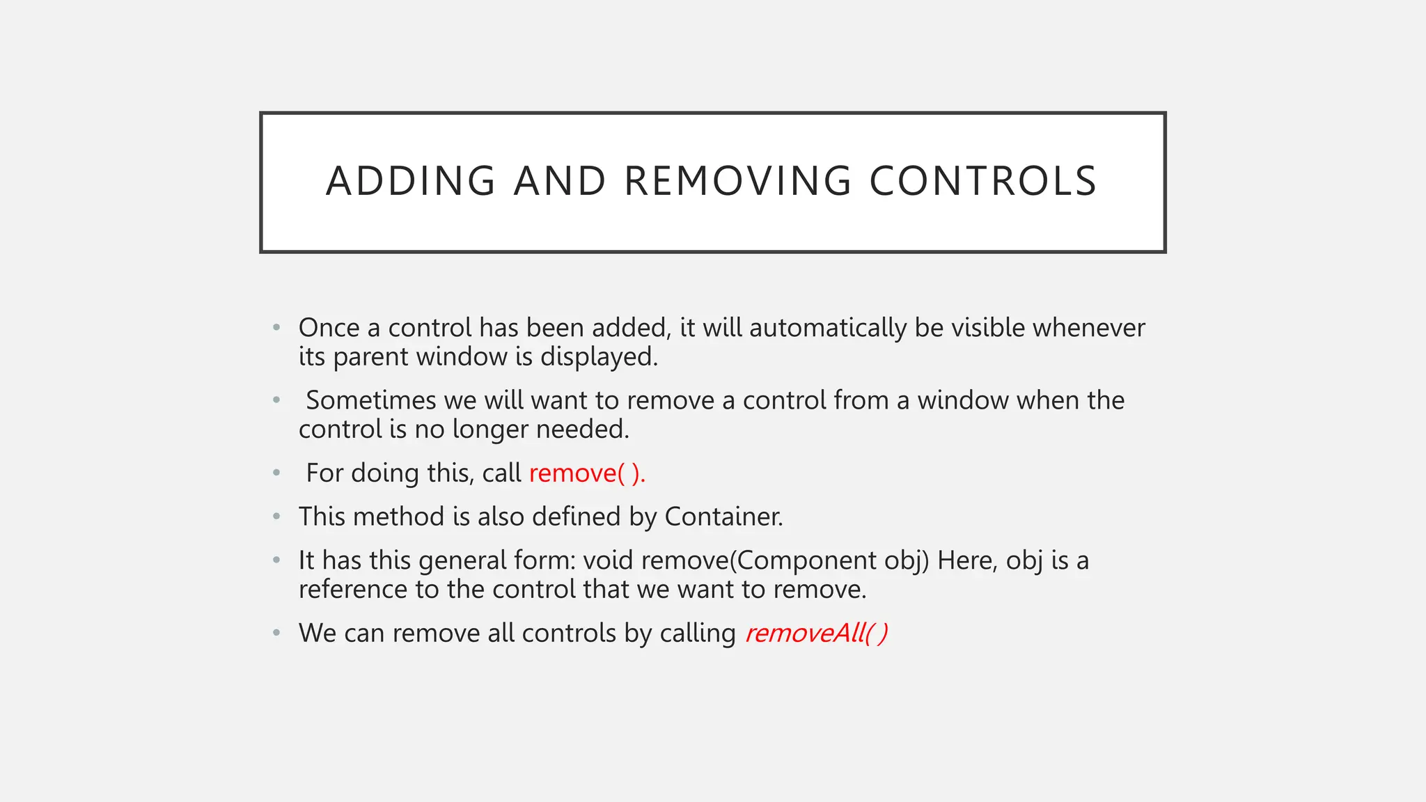 ADDING AND REMOVING CONTROLS • Once a control has been added, it will automatically be visible whenever its parent window is displayed. • Sometimes we will want to remove a control from a window when the control is no longer needed. • For doing this, call remove( ). • This method is also defined by Container. • It has this general form: void remove(Component obj) Here, obj is a reference to the control that we want to remove. • We can remove all controls by calling removeAll( ) 