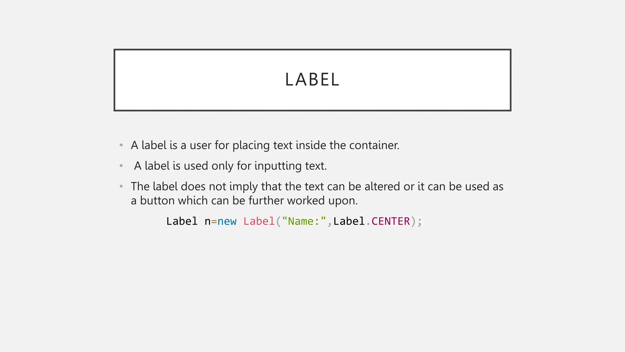 LABEL • A label is a user for placing text inside the container. • A label is used only for inputting text. • The label does not imply that the text can be altered or it can be used as a button which can be further worked upon. Label n=new Label("Name:",Label.CENTER); 