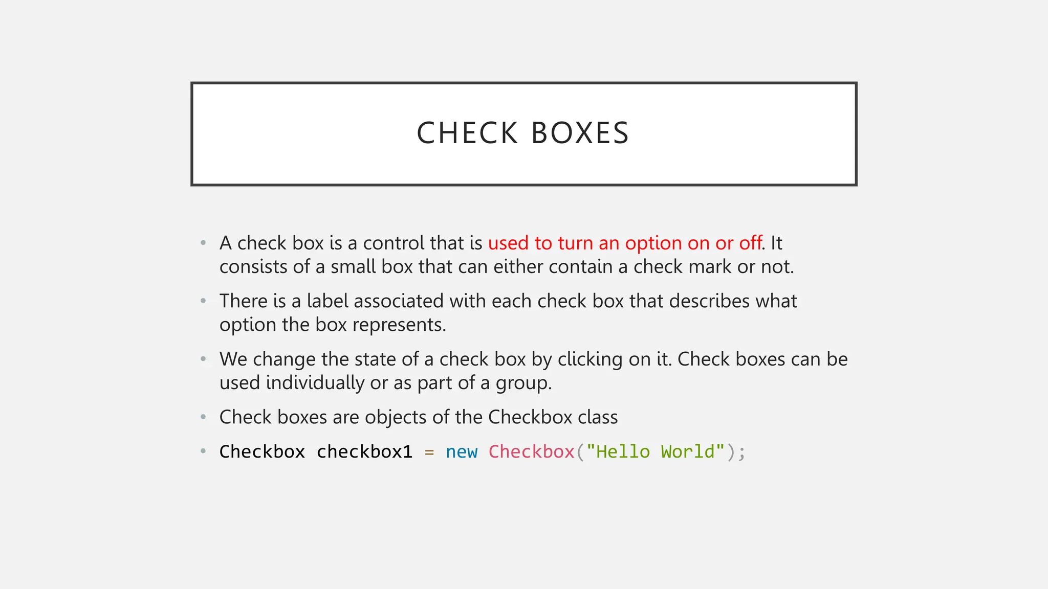 CHECK BOXES • A check box is a control that is used to turn an option on or off. It consists of a small box that can either contain a check mark or not. • There is a label associated with each check box that describes what option the box represents. • We change the state of a check box by clicking on it. Check boxes can be used individually or as part of a group. • Check boxes are objects of the Checkbox class • Checkbox checkbox1 = new Checkbox("Hello World"); 