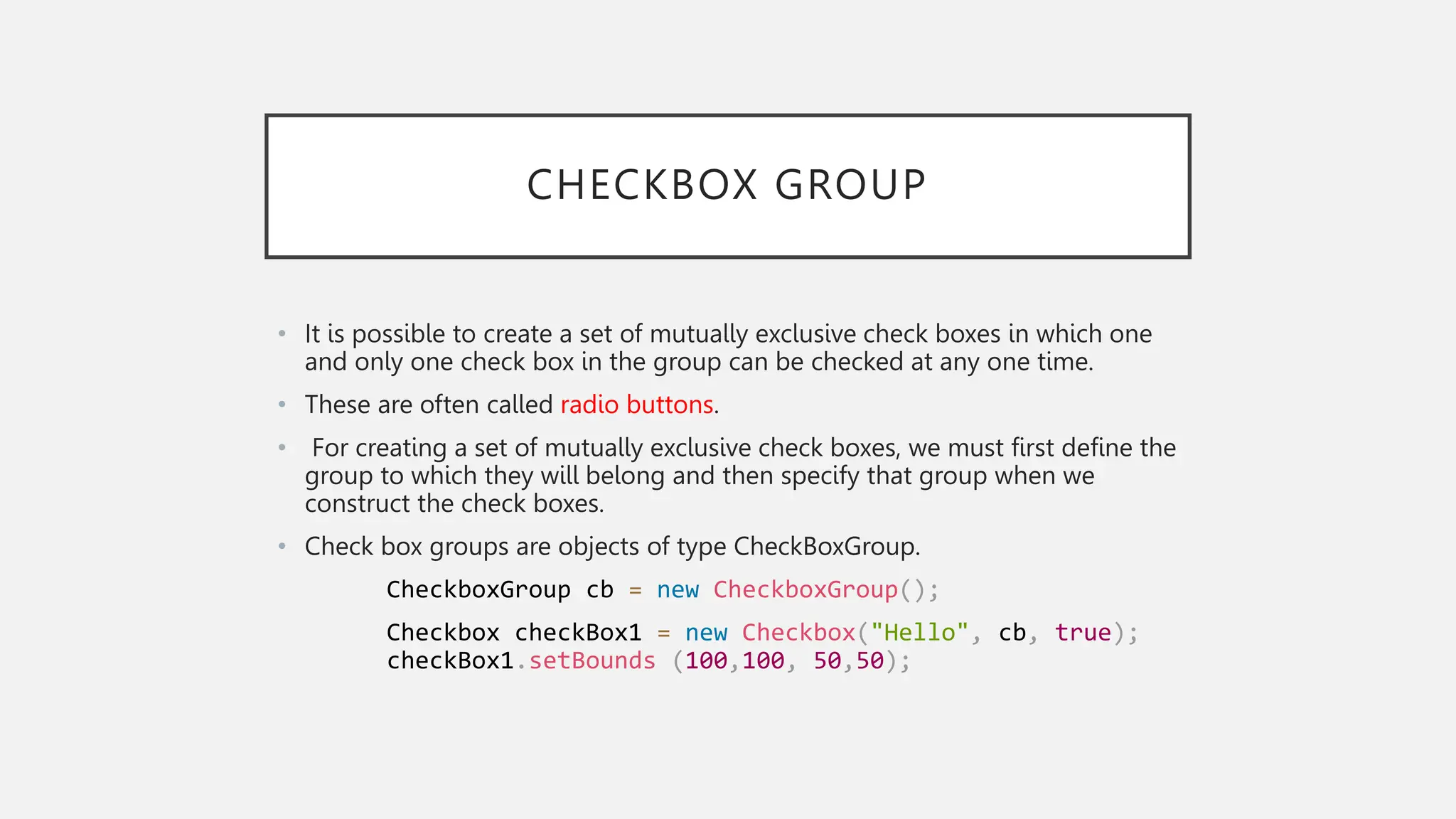 CHECKBOX GROUP • It is possible to create a set of mutually exclusive check boxes in which one and only one check box in the group can be checked at any one time. • These are often called radio buttons. • For creating a set of mutually exclusive check boxes, we must first define the group to which they will belong and then specify that group when we construct the check boxes. • Check box groups are objects of type CheckBoxGroup. CheckboxGroup cb = new CheckboxGroup(); Checkbox checkBox1 = new Checkbox("Hello", cb, true); checkBox1.setBounds (100,100, 50,50); 