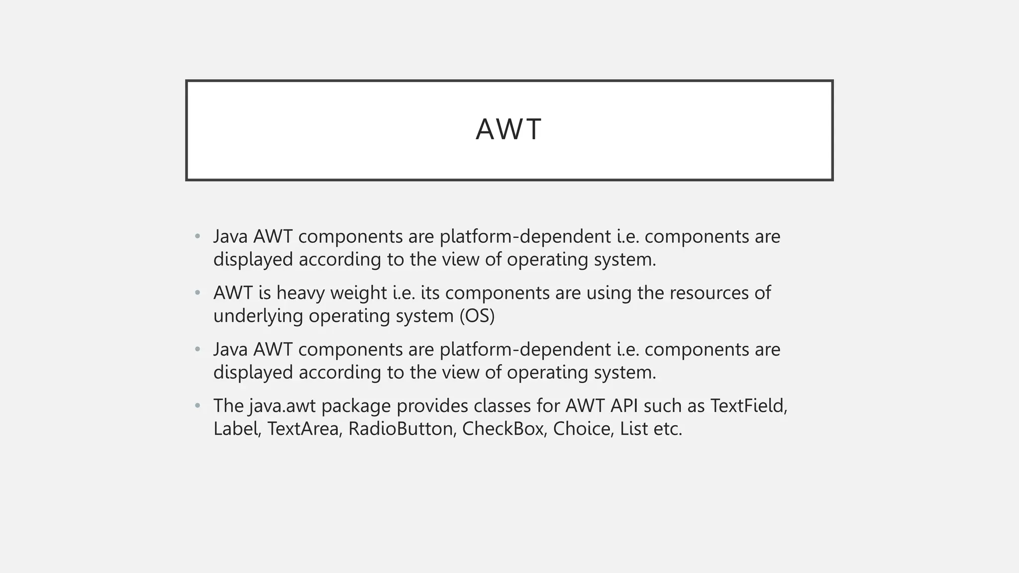AWT • Java AWT components are platform-dependent i.e. components are displayed according to the view of operating system. • AWT is heavy weight i.e. its components are using the resources of underlying operating system (OS) • Java AWT components are platform-dependent i.e. components are displayed according to the view of operating system. • The java.awt package provides classes for AWT API such as TextField, Label, TextArea, RadioButton, CheckBox, Choice, List etc. 
