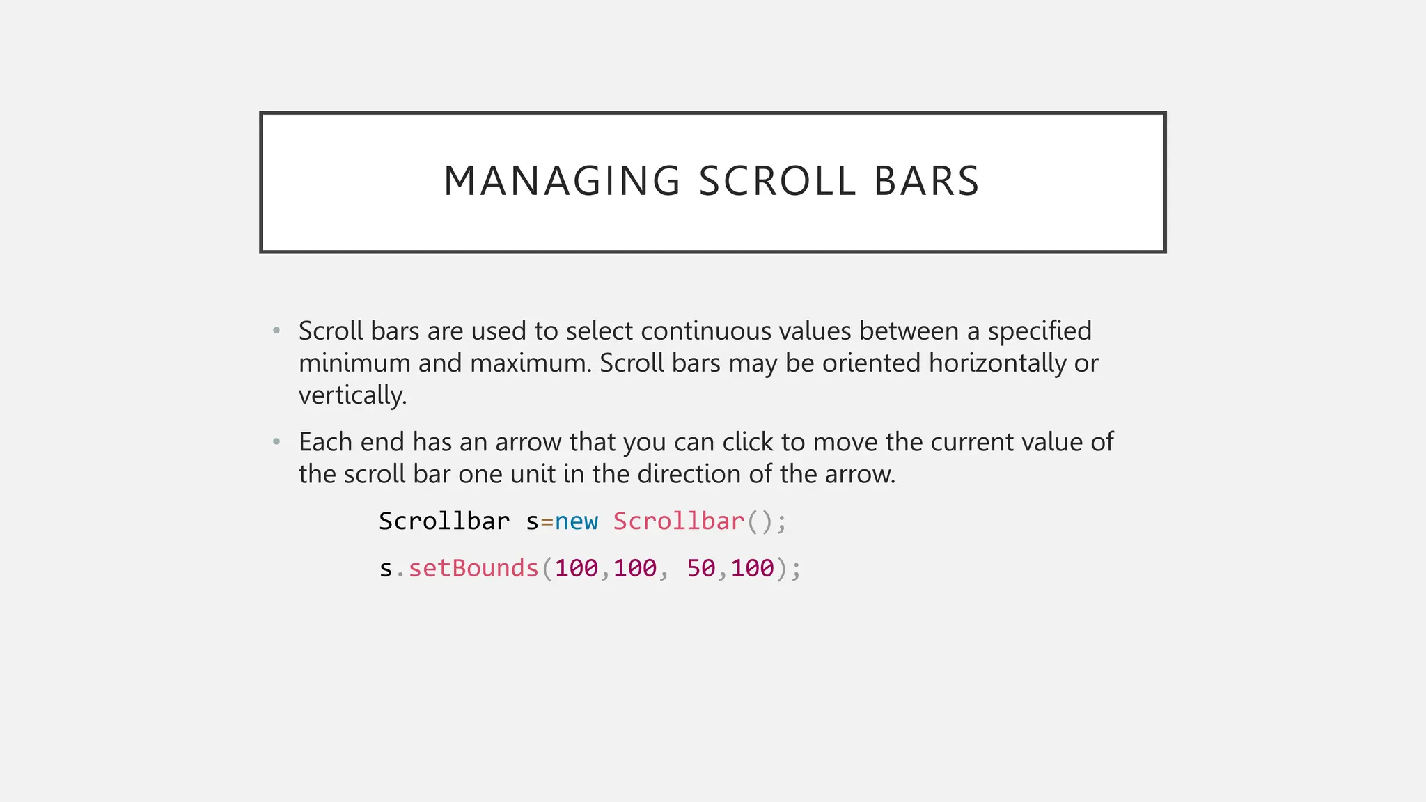 MANAGING SCROLL BARS • Scroll bars are used to select continuous values between a specified minimum and maximum. Scroll bars may be oriented horizontally or vertically. • Each end has an arrow that you can click to move the current value of the scroll bar one unit in the direction of the arrow. Scrollbar s=new Scrollbar(); s.setBounds(100,100, 50,100); 