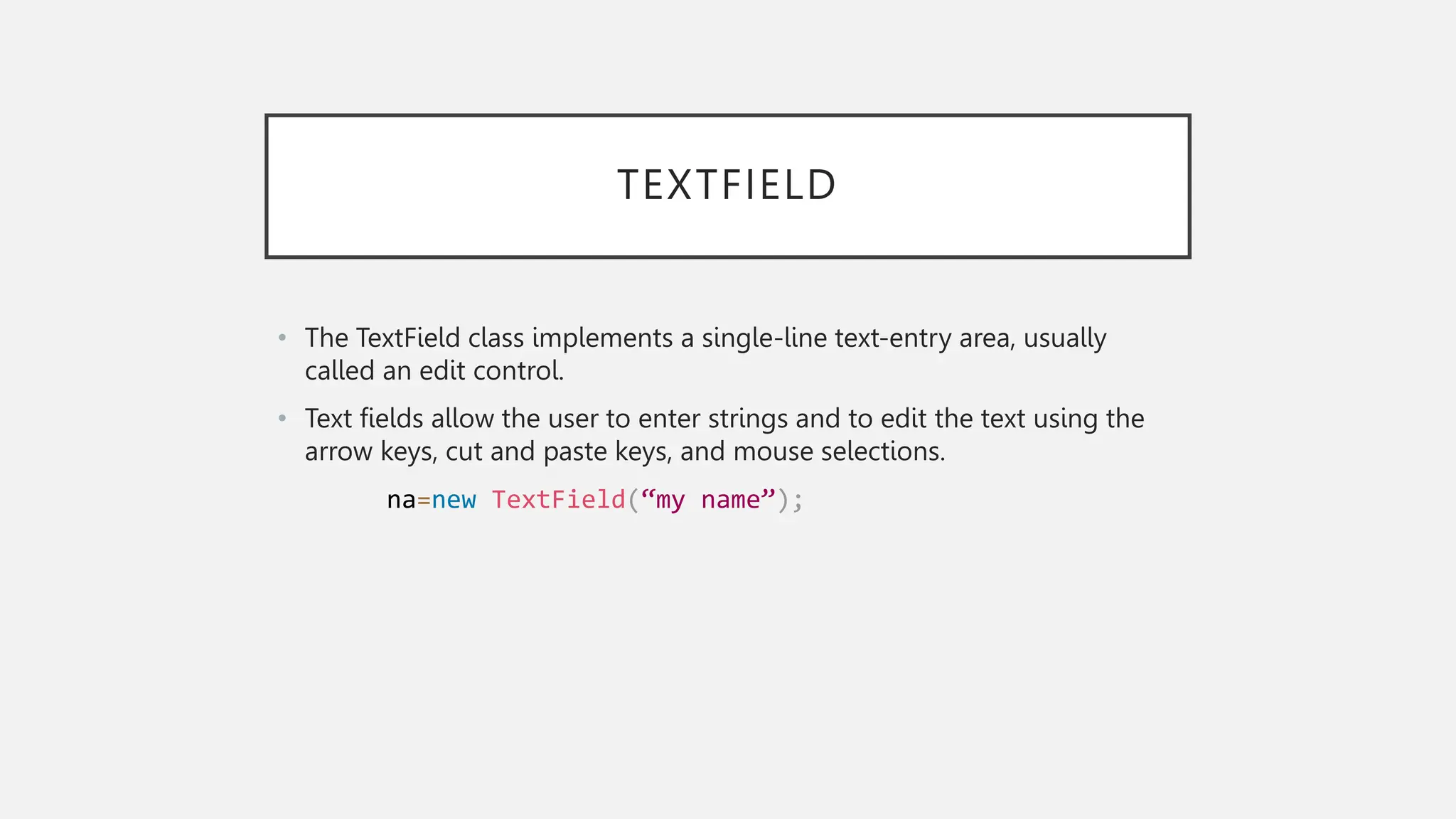 TEXTFIELD • The TextField class implements a single-line text-entry area, usually called an edit control. • Text fields allow the user to enter strings and to edit the text using the arrow keys, cut and paste keys, and mouse selections. na=new TextField(“my name”); 