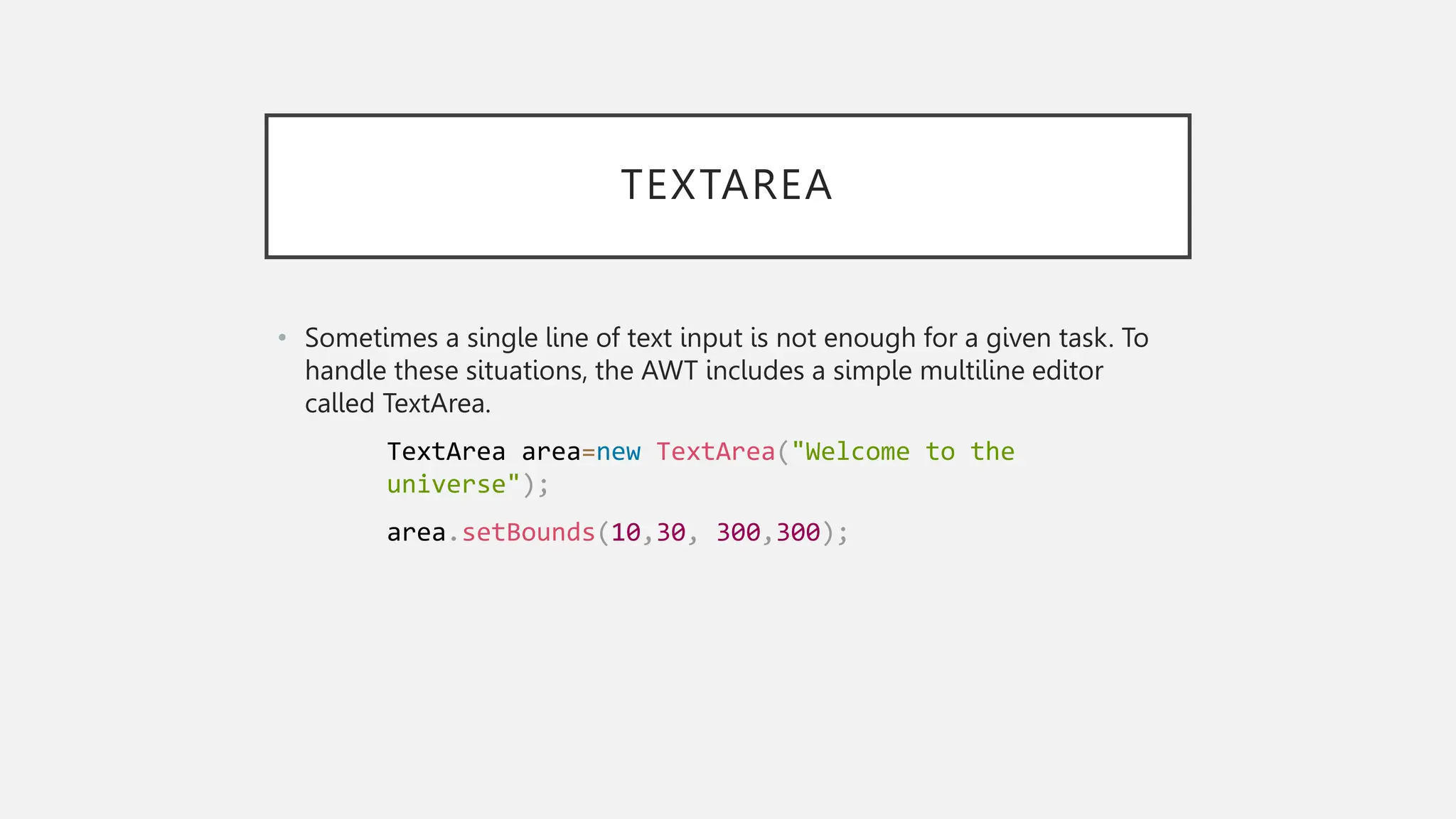 TEXTAREA • Sometimes a single line of text input is not enough for a given task. To handle these situations, the AWT includes a simple multiline editor called TextArea. TextArea area=new TextArea("Welcome to the universe"); area.setBounds(10,30, 300,300); 