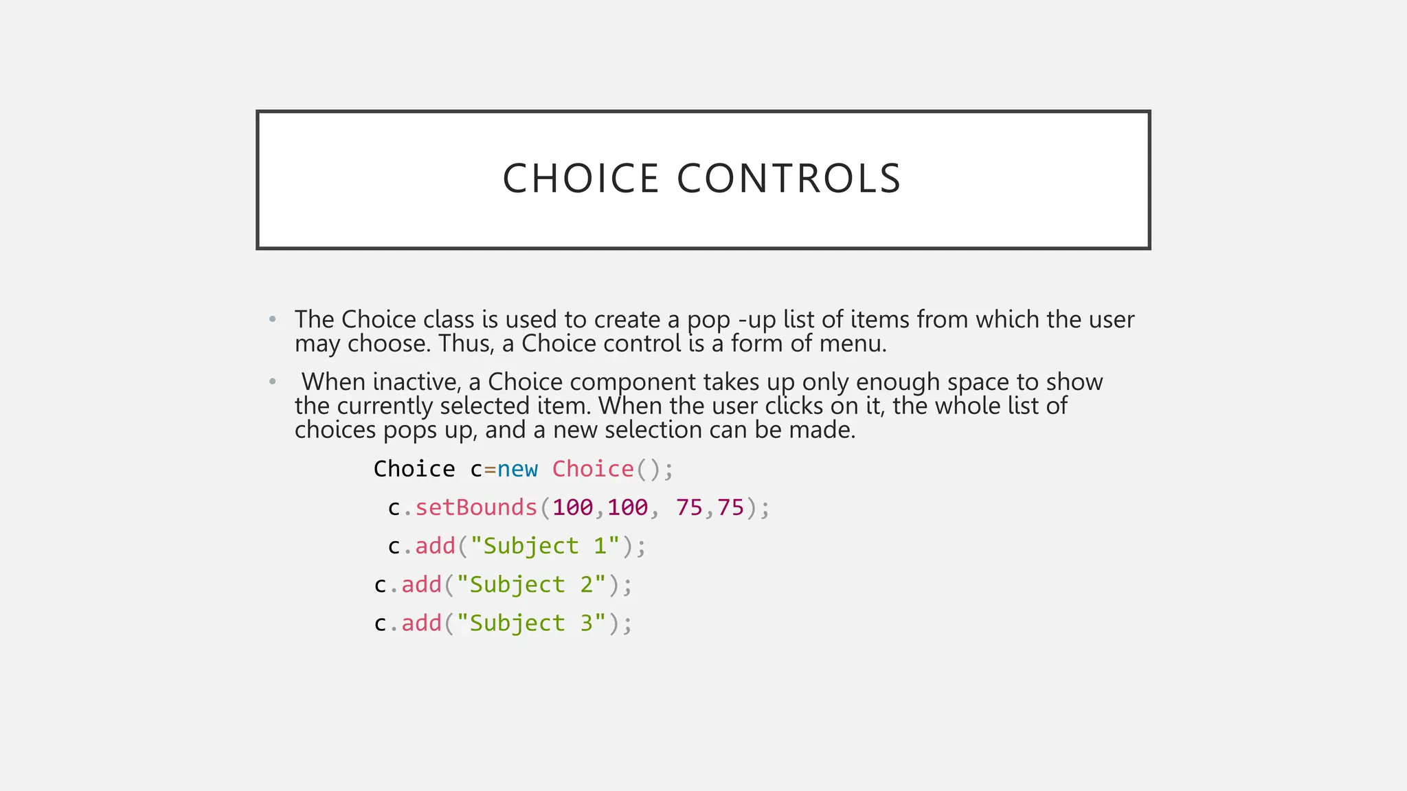 CHOICE CONTROLS • The Choice class is used to create a pop -up list of items from which the user may choose. Thus, a Choice control is a form of menu. • When inactive, a Choice component takes up only enough space to show the currently selected item. When the user clicks on it, the whole list of choices pops up, and a new selection can be made. Choice c=new Choice(); c.setBounds(100,100, 75,75); c.add("Subject 1"); c.add("Subject 2"); c.add("Subject 3"); 