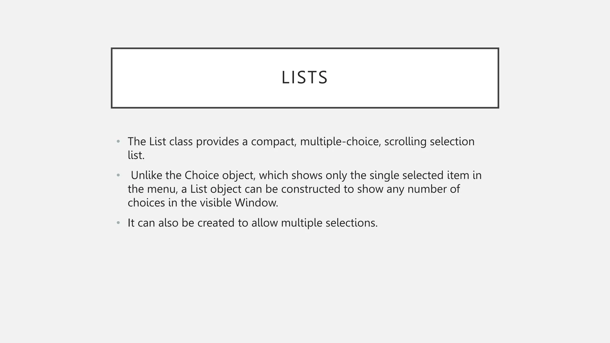 LISTS • The List class provides a compact, multiple-choice, scrolling selection list. • Unlike the Choice object, which shows only the single selected item in the menu, a List object can be constructed to show any number of choices in the visible Window. • It can also be created to allow multiple selections. 