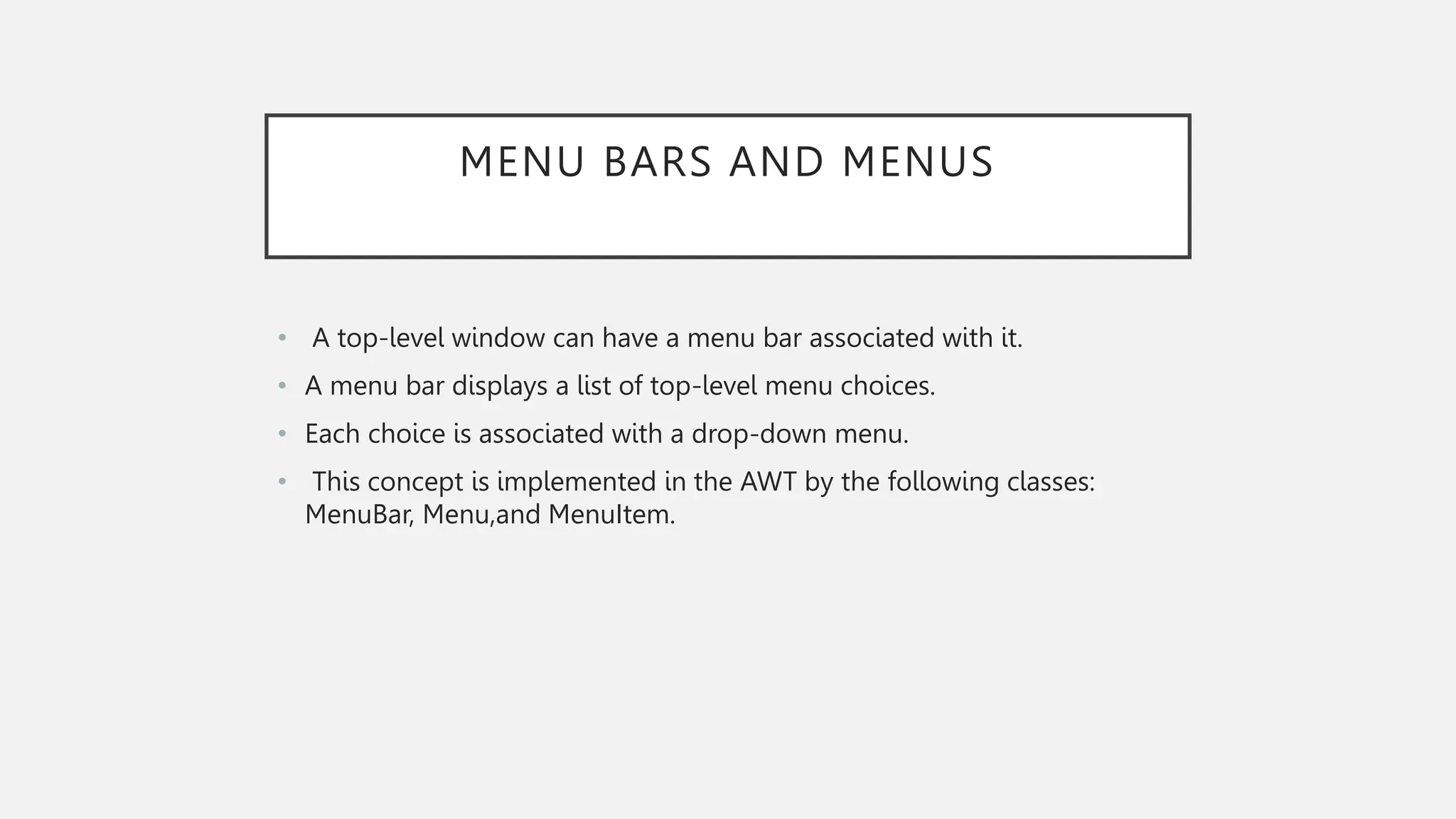 MENU BARS AND MENUS • A top-level window can have a menu bar associated with it. • A menu bar displays a list of top-level menu choices. • Each choice is associated with a drop-down menu. • This concept is implemented in the AWT by the following classes: MenuBar, Menu,and MenuItem. 