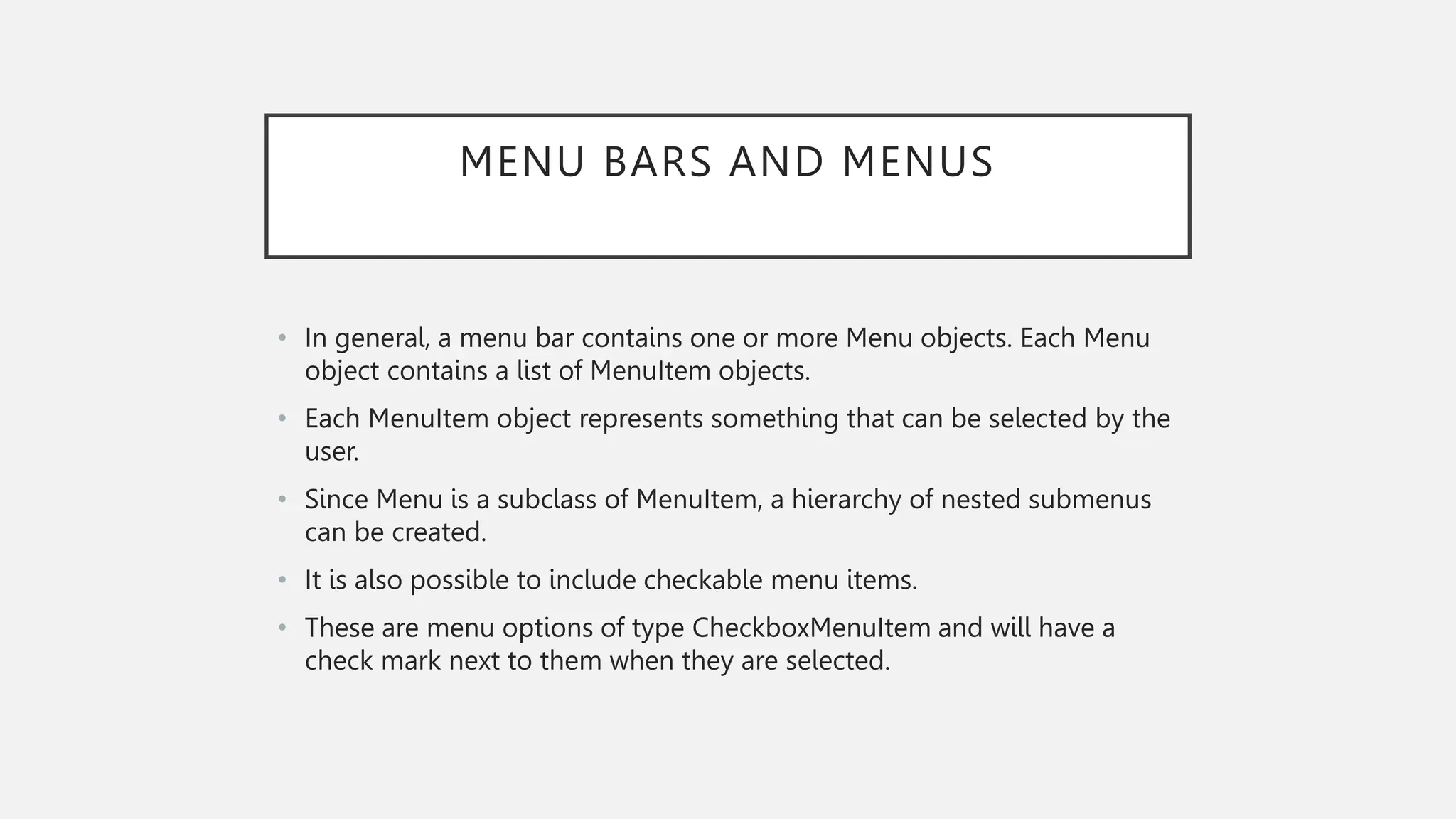 MENU BARS AND MENUS • In general, a menu bar contains one or more Menu objects. Each Menu object contains a list of MenuItem objects. • Each MenuItem object represents something that can be selected by the user. • Since Menu is a subclass of MenuItem, a hierarchy of nested submenus can be created. • It is also possible to include checkable menu items. • These are menu options of type CheckboxMenuItem and will have a check mark next to them when they are selected. 