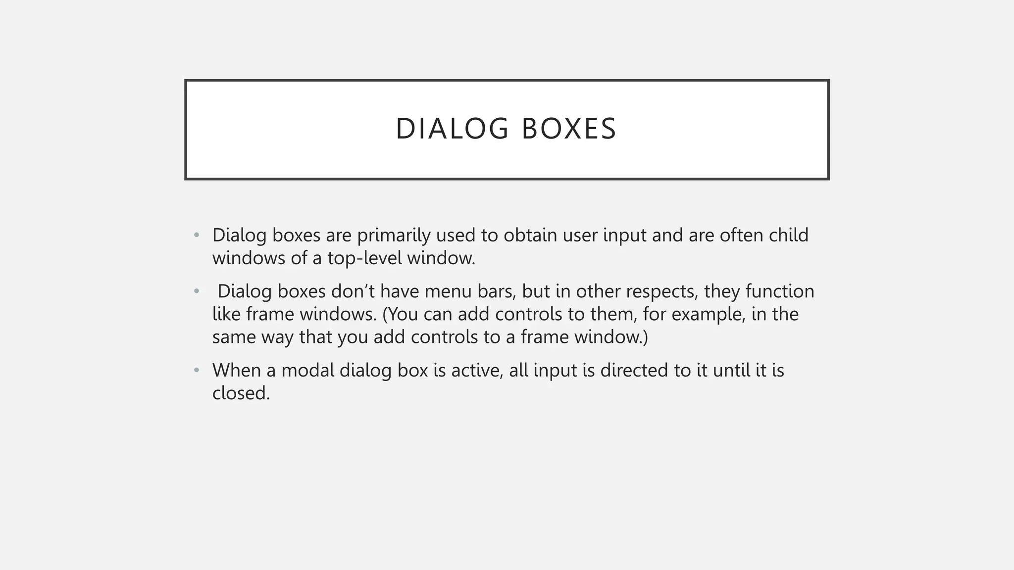 DIALOG BOXES • Dialog boxes are primarily used to obtain user input and are often child windows of a top-level window. • Dialog boxes don’t have menu bars, but in other respects, they function like frame windows. (You can add controls to them, for example, in the same way that you add controls to a frame window.) • When a modal dialog box is active, all input is directed to it until it is closed. 