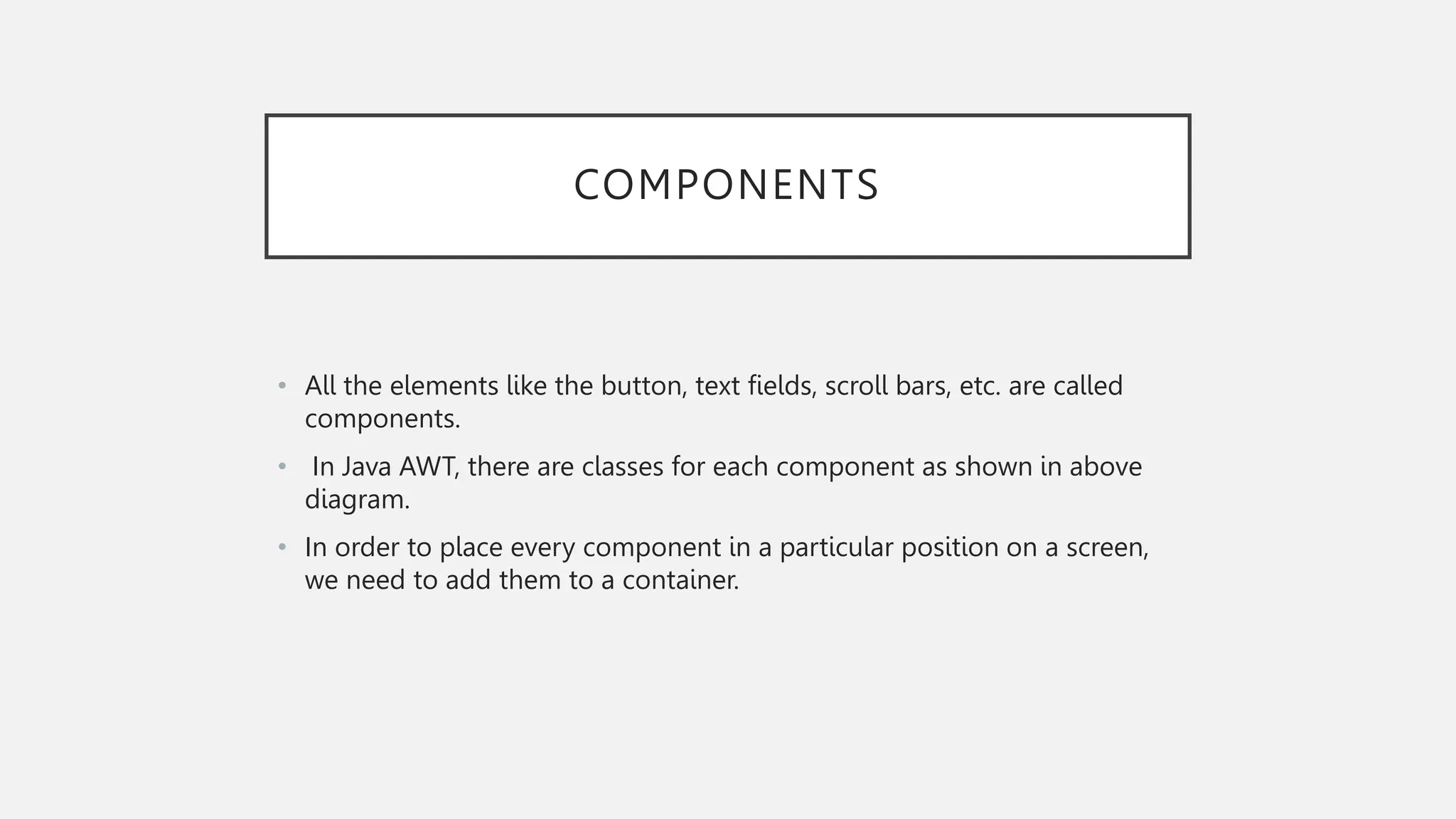 COMPONENTS • All the elements like the button, text fields, scroll bars, etc. are called components. • In Java AWT, there are classes for each component as shown in above diagram. • In order to place every component in a particular position on a screen, we need to add them to a container. 