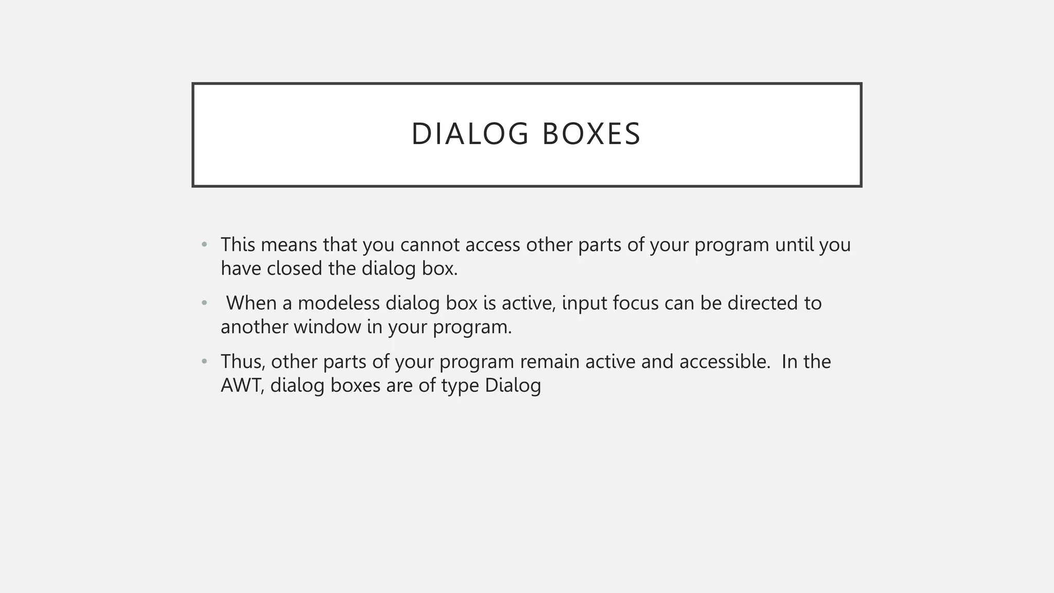 DIALOG BOXES • This means that you cannot access other parts of your program until you have closed the dialog box. • When a modeless dialog box is active, input focus can be directed to another window in your program. • Thus, other parts of your program remain active and accessible. In the AWT, dialog boxes are of type Dialog 
