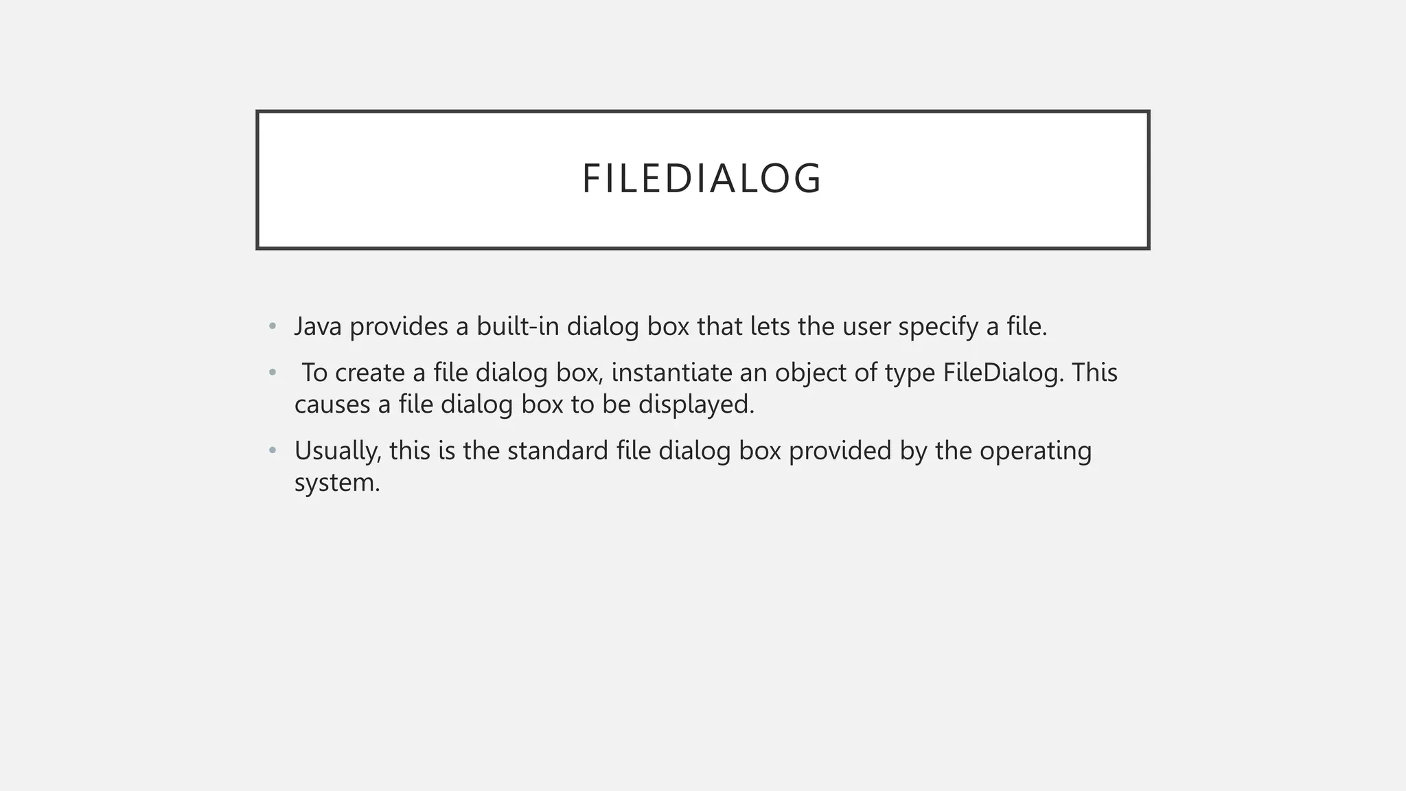 FILEDIALOG • Java provides a built-in dialog box that lets the user specify a file. • To create a file dialog box, instantiate an object of type FileDialog. This causes a file dialog box to be displayed. • Usually, this is the standard file dialog box provided by the operating system. 