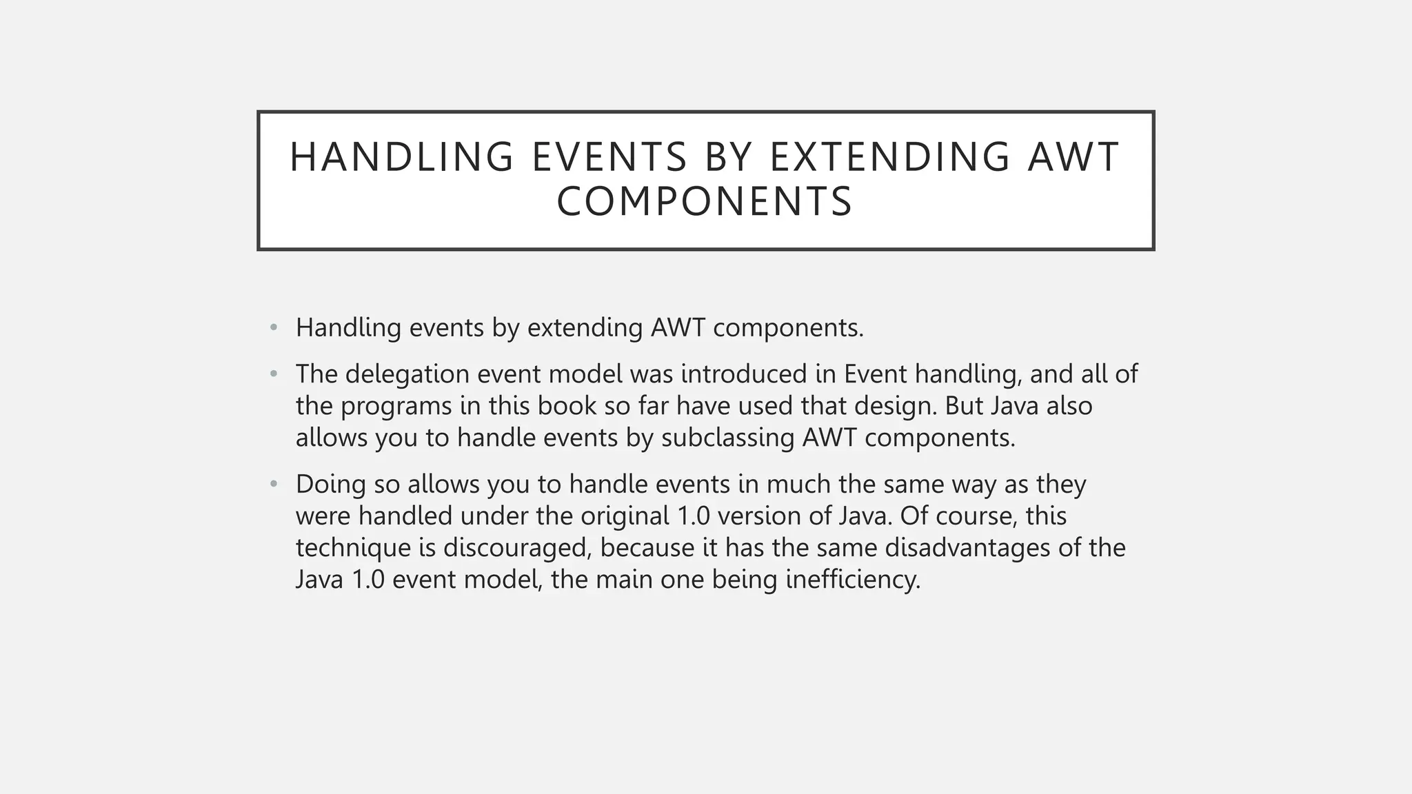 HANDLING EVENTS BY EXTENDING AWT COMPONENTS • Handling events by extending AWT components. • The delegation event model was introduced in Event handling, and all of the programs in this book so far have used that design. But Java also allows you to handle events by subclassing AWT components. • Doing so allows you to handle events in much the same way as they were handled under the original 1.0 version of Java. Of course, this technique is discouraged, because it has the same disadvantages of the Java 1.0 event model, the main one being inefficiency. 