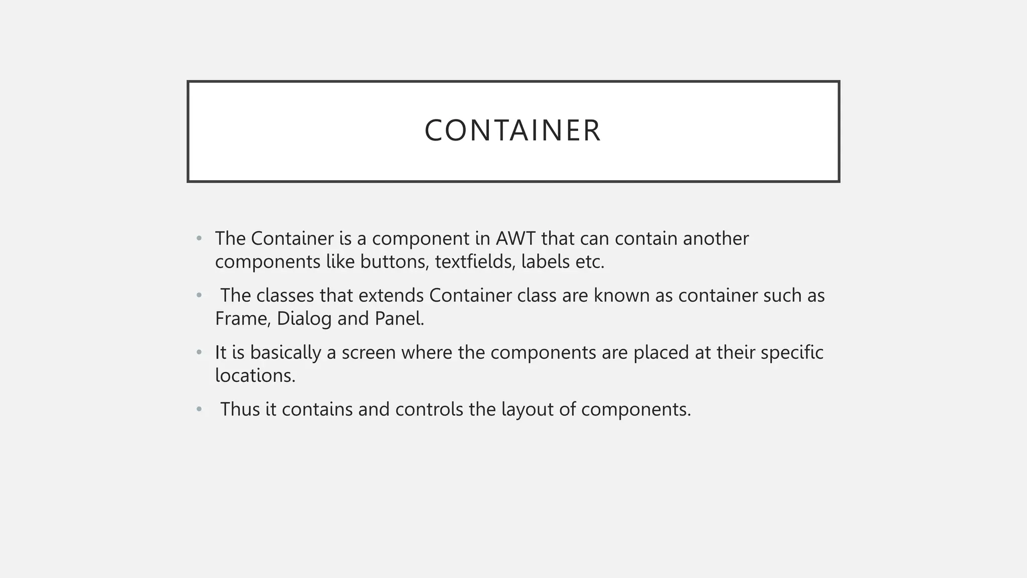 CONTAINER • The Container is a component in AWT that can contain another components like buttons, textfields, labels etc. • The classes that extends Container class are known as container such as Frame, Dialog and Panel. • It is basically a screen where the components are placed at their specific locations. • Thus it contains and controls the layout of components. 