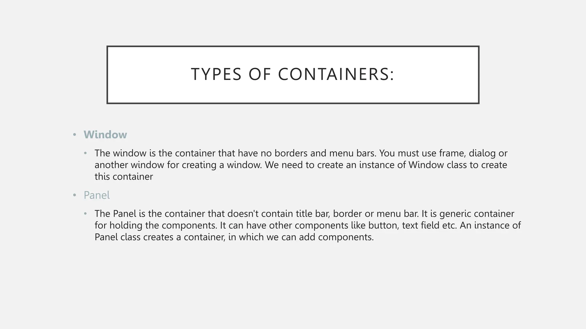 TYPES OF CONTAINERS: • Window • The window is the container that have no borders and menu bars. You must use frame, dialog or another window for creating a window. We need to create an instance of Window class to create this container • Panel • The Panel is the container that doesn't contain title bar, border or menu bar. It is generic container for holding the components. It can have other components like button, text field etc. An instance of Panel class creates a container, in which we can add components. 
