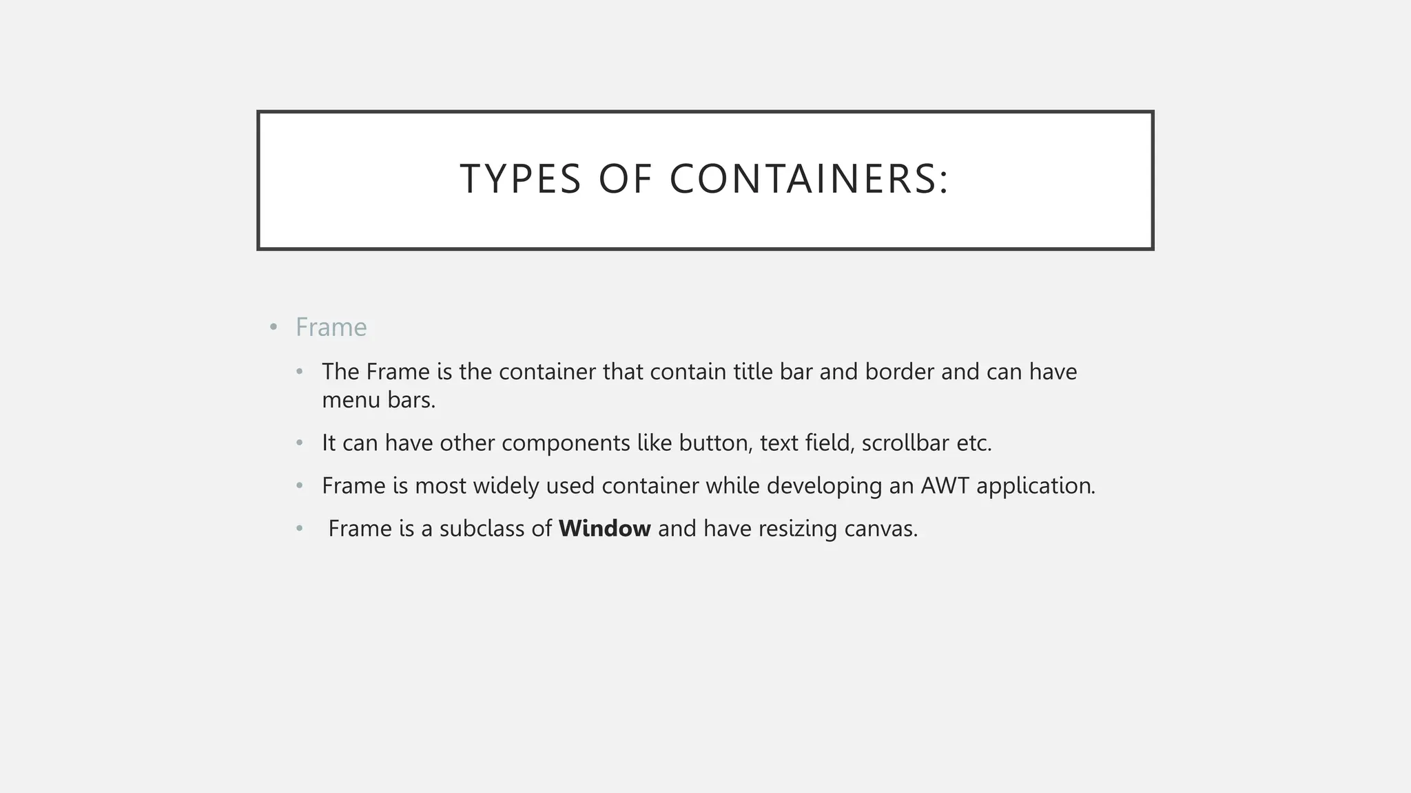 TYPES OF CONTAINERS: • Frame • The Frame is the container that contain title bar and border and can have menu bars. • It can have other components like button, text field, scrollbar etc. • Frame is most widely used container while developing an AWT application. • Frame is a subclass of Window and have resizing canvas. 