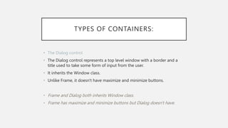 TYPES OF CONTAINERS:
• The Dialog control
• The Dialog control represents a top level window with a border and a
title used to take some form of input from the user.
• It inherits the Window class.
• Unlike Frame, it doesn't have maximize and minimize buttons.
• Frame and Dialog both inherits Window class.
• Frame has maximize and minimize buttons but Dialog doesn't have.
 