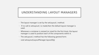 UNDERSTANDING LAYOUT MANAGERS
• The layout manager is set by the setLayout( ) method.
• If no call to setLayout( ) is made,then the default layout manager is
used.
• Whenever a container is resized (or sized for the first time), the layout
manager is used to position each of the components within it.
• The setLayout( ) method has the following general form:
• void setLayout(LayoutManager layoutObj)
 