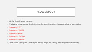 FLOWLAYOUT
• It is the default layout manager.
• FlowLayout implements a simple layout style, which is similar to how words flow in a text editor.
• FlowLayout.LEFT
• FlowLayout.CENTER
• FlowLayout.RIGHT
• FlowLayout.LEADING
• FlowLayout.TRAILING
• These values specify left, center, right, leading edge, and trailing edge alignment, respectively
 