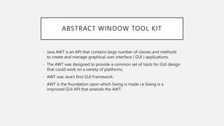 ABSTRACT WINDOW TOOL KIT
• Java AWT is an API that contains large number of classes and methods
to create and manage graphical user interface ( GUI ) applications.
• The AWT was designed to provide a common set of tools for GUI design
that could work on a variety of platforms.
• AWT was Java’s first GUI Framework.
• AWT is the foundation upon which Swing is made i.e Swing is a
improved GUI API that extends the AWT.
 