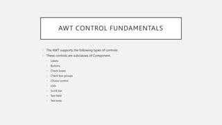 AWT CONTROL FUNDAMENTALS
• The AWT supports the following types of controls:
• These controls are subclasses of Component.
• Labels
• Buttons
• Check boxes
• Check box groups
• Choice control
• Lists
• Scroll bar
• Text field
• Text area
 