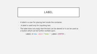 LABEL
• A label is a user for placing text inside the container.
• A label is used only for inputting text.
• The label does not imply that the text can be altered or it can be used as
a button which can be further worked upon.
Label n=new Label("Name:",Label.CENTER);
 