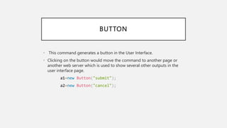 BUTTON
• This command generates a button in the User Interface.
• Clicking on the button would move the command to another page or
another web server which is used to show several other outputs in the
user interface page.
a1=new Button("submit");
a2=new Button("cancel");
 