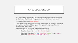CHECKBOX GROUP
• It is possible to create a set of mutually exclusive check boxes in which one
and only one check box in the group can be checked at any one time.
• These are often called radio buttons.
• For creating a set of mutually exclusive check boxes, we must first define the
group to which they will belong and then specify that group when we
construct the check boxes.
• Check box groups are objects of type CheckBoxGroup.
CheckboxGroup cb = new CheckboxGroup();
Checkbox checkBox1 = new Checkbox("Hello", cb, true);
checkBox1.setBounds (100,100, 50,50);
 