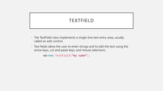 TEXTFIELD
• The TextField class implements a single-line text-entry area, usually
called an edit control.
• Text fields allow the user to enter strings and to edit the text using the
arrow keys, cut and paste keys, and mouse selections.
na=new TextField(“my name”);
 
