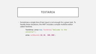 TEXTAREA
• Sometimes a single line of text input is not enough for a given task. To
handle these situations, the AWT includes a simple multiline editor
called TextArea.
TextArea area=new TextArea("Welcome to the
universe");
area.setBounds(10,30, 300,300);
 