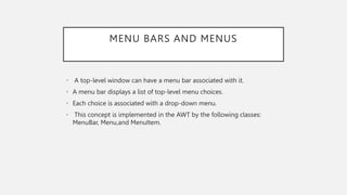 MENU BARS AND MENUS
• A top-level window can have a menu bar associated with it.
• A menu bar displays a list of top-level menu choices.
• Each choice is associated with a drop-down menu.
• This concept is implemented in the AWT by the following classes:
MenuBar, Menu,and MenuItem.
 
