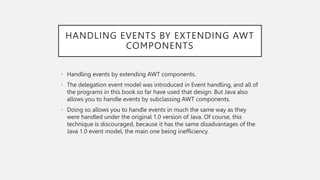 HANDLING EVENTS BY EXTENDING AWT
COMPONENTS
• Handling events by extending AWT components.
• The delegation event model was introduced in Event handling, and all of
the programs in this book so far have used that design. But Java also
allows you to handle events by subclassing AWT components.
• Doing so allows you to handle events in much the same way as they
were handled under the original 1.0 version of Java. Of course, this
technique is discouraged, because it has the same disadvantages of the
Java 1.0 event model, the main one being inefficiency.
 