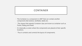 CONTAINER
• The Container is a component in AWT that can contain another
components like buttons, textfields, labels etc.
• The classes that extends Container class are known as container such as
Frame, Dialog and Panel.
• It is basically a screen where the components are placed at their specific
locations.
• Thus it contains and controls the layout of components.
 