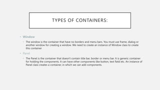 TYPES OF CONTAINERS:
• Window
• The window is the container that have no borders and menu bars. You must use frame, dialog or
another window for creating a window. We need to create an instance of Window class to create
this container
• Panel
• The Panel is the container that doesn't contain title bar, border or menu bar. It is generic container
for holding the components. It can have other components like button, text field etc. An instance of
Panel class creates a container, in which we can add components.
 