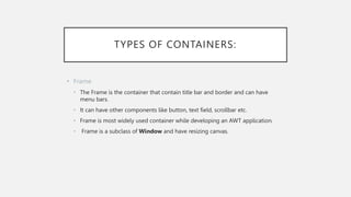 TYPES OF CONTAINERS:
• Frame
• The Frame is the container that contain title bar and border and can have
menu bars.
• It can have other components like button, text field, scrollbar etc.
• Frame is most widely used container while developing an AWT application.
• Frame is a subclass of Window and have resizing canvas.
 