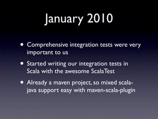January 2010
• Comprehensive integration tests were very
  important to us
• Started writing our integration tests in
  Sc...