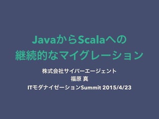 JavaからScalaへの
継続的なマイグレーション
株式会社サイバーエージェント
福原 真
ITモダナイゼーションSummit 2015/4/23
 