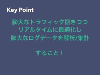 Key Point
膨大なトラフィック捌きつつ
リアルタイムに最適化し
膨大なログデータを解析/集計
すること！
 