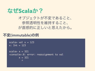 なぜScalaか？
オブジェクトが不変であること、
参照透明性を維持すること、
が直感的に正しいと思えたから。
scala> val x = 123
x: Int = 123
scala> x = 321
<console>:8: error: reassignment to val
x = 321
^
不変(immutable)の例
 