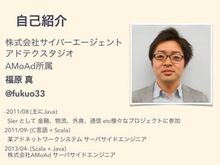 株式会社サイバーエージェント
アドテクスタジオ
AMoAd所属
福原 真
@fukuo33
-2011/08 (主にJava)
SIer として 金融、物流、外食、通信 etc様々なプロジェクトに参加
2011/09- (C言語 + Scala)
某アドネットワークシステム サーバサイドエンジニア
2013/04- (Scala + Java)
株式会社AMoAd サーバサイドエンジニア
自己紹介
 
