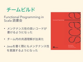 チームビルド
Functional Programming in
Scala 読書会
• メンテナンス性の高いコードが
書けるようになった
• チーム内の共通理解が出来た
• Javaを書く際にもメンテナンス性
を意識するようになった
 