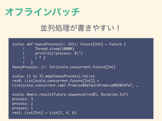 オフラインバッチ
並列処理が書きやすい！
scala> def heavyProcess(i: Int): Future[Int] = Future {
| Thread.sleep(10000)
| println(s"process: $i")
| i * 2
| }
heavyProcess: (i: Int)scala.concurrent.Future[Int]
scala> (1 to 3).map(heavyProcess).toList
res0: List[scala.concurrent.Future[Int]] =
List(scala.concurrent.impl.Promise$DefaultPromise@69824fe7, …
scala> Await.result(Future.sequence(res0), Duration.Inf)
process: 3
process: 2
process: 1
res1: List[Int] = List(2, 4, 6)
 