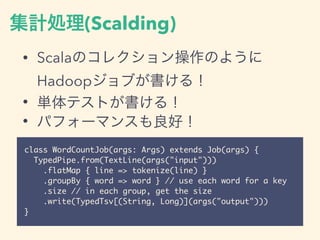集計処理(Scalding)
• Scalaのコレクション操作のように
Hadoopジョブが書ける！
• 単体テストが書ける！
• パフォーマンスも良好！
class WordCountJob(args: Args) extends Job(args) {
TypedPipe.from(TextLine(args("input")))
.flatMap { line => tokenize(line) }
.groupBy { word => word } // use each word for a key
.size // in each group, get the size
.write(TypedTsv[(String, Long)](args("output")))
}
 