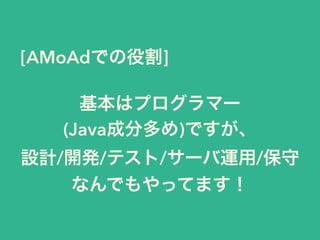 [AMoAdでの役割]
基本はプログラマー
(Java成分多め)ですが、
設計/開発/テスト/サーバ運用/保守
なんでもやってます！
 