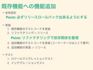 既存機能への機能追加
• 全体設計
Point: 必ずリリースロールバック出来るようにする
• 実装
1. 既存機能のテストコードを実装
2. リファクタリング-> リリース
Point: リファクタリングで依存関係を整理
3. 追加機能のテストコードを実装 (コーナーケースはここで潰す)
4. 追加機能の実装 -> リリース
• テスト
1. CIツールでリグレッションテスト
2. インテグレーションテスト
 