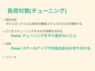 負荷対策(チューニング)
• 現状分析
ボトルネックとなる負荷の種類(メモリ/CPU/IO)を理解する
• どこまでチューニングするかの指標を決める
Point: チューニングをやり過ぎないこと
• 対策
Point: スケールアップで対処出来るか切り分ける
• リリース
 