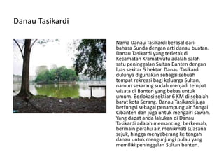 Danau Tasikardi
Nama Danau Tasikardi berasal dari
bahasa Sunda dengan arti danau buatan.
Danau Tasikardi yang terletak di
Kecamatan Kramatwatu adalah salah
satu peninggalan Sultan Banten dengan
luas sekitar 5 hektar. Danau Tasikardi
dulunya digunakan sebagai sebuah
tempat rekreasi bagi keluarga Sultan,
namun sekarang sudah menjadi tempat
wisata di Banten yang bebas untuk
umum. Berlokasi sektiar 6 KM di sebalah
barat kota Serang, Danau Tasikardi juga
berfungsi sebagai penampung air Sungai
Cibanten dan juga untuk mengairi sawah.
Yang dapat anda lakukan di Danau
Tasikardi adalah memancing, berkemah,
bermain perahu air, menikmati suasana
sejuk, hingga menyeberang ke tengah
danau untuk mengunjungi pulau yang
memiliki peninggalan Sultan banten.
 