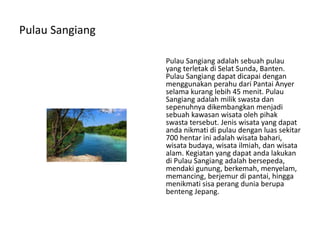Pulau Sangiang
Pulau Sangiang adalah sebuah pulau
yang terletak di Selat Sunda, Banten.
Pulau Sangiang dapat dicapai dengan
menggunakan perahu dari Pantai Anyer
selama kurang lebih 45 menit. Pulau
Sangiang adalah milik swasta dan
sepenuhnya dikembangkan menjadi
sebuah kawasan wisata oleh pihak
swasta tersebut. Jenis wisata yang dapat
anda nikmati di pulau dengan luas sekitar
700 hentar ini adalah wisata bahari,
wisata budaya, wisata ilmiah, dan wisata
alam. Kegiatan yang dapat anda lakukan
di Pulau Sangiang adalah bersepeda,
mendaki gunung, berkemah, menyelam,
memancing, berjemur di pantai, hingga
menikmati sisa perang dunia berupa
benteng Jepang.
 