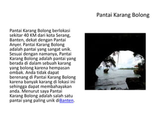 Pantai Karang Bolong
Pantai Karang Bolong berlokasi
sekitar 40 KM dari kota Serang,
Banten, dekat dengan Pantai
Anyer. Pantai Karang Bolong
adalah pantai yang sangat unik.
Sesuai dengan namanya, Pantai
Karang Bolong adalah pantai yang
berada di dalam sebuah karang
yang bolong karena hempasan
ombak. Anda tidak dapat
berenang di Pantai Karang Bolong
karena banyak karang di lokasi ini
sehingga dapat membahayakan
anda. Menurut saya Pantai
Karang Bolong adalah salah satu
pantai yang paling unik diBanten.
 