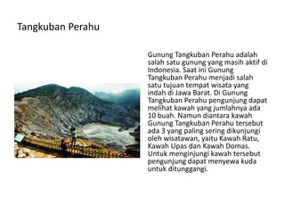 Tangkuban Perahu
Gunung Tangkuban Perahu adalah
salah satu gunung yang masih aktif di
Indonesia. Saat ini Gunung
Tangkuban Perahu menjadi salah
satu tujuan tempat wisata yang
indah di Jawa Barat. Di Gunung
Tangkuban Perahu pengunjung dapat
melihat kawah yang jumlahnya ada
10 buah. Namun diantara kawah
Gunung Tangkuban Perahu tersebut
ada 3 yang paling sering dikunjungi
oleh wisatawan, yaitu Kawah Ratu,
Kawah Upas dan Kawah Domas.
Untuk menginjungi kawah tersebut
pengunjung dapat menyewa kuda
untuk ditunggangi.
 